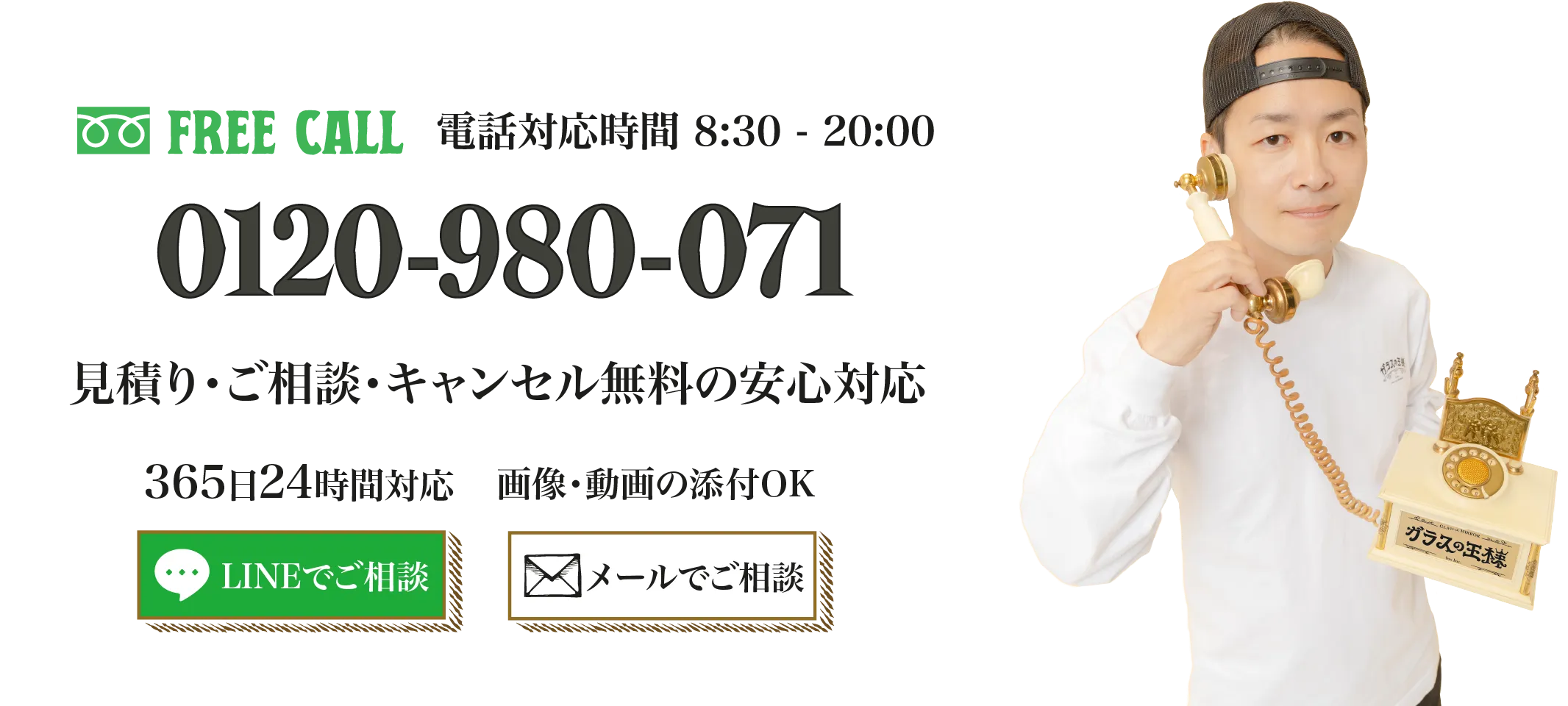 電話対応時間8:30 - 20:00　0120-980-071　見積り・ご相談・キャンセル無料の安心対応　365日24時間対応　画像動画の添付OK