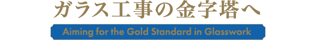 ガラス工事の金字塔へ Aiming for the Gold Standard in Glasswork