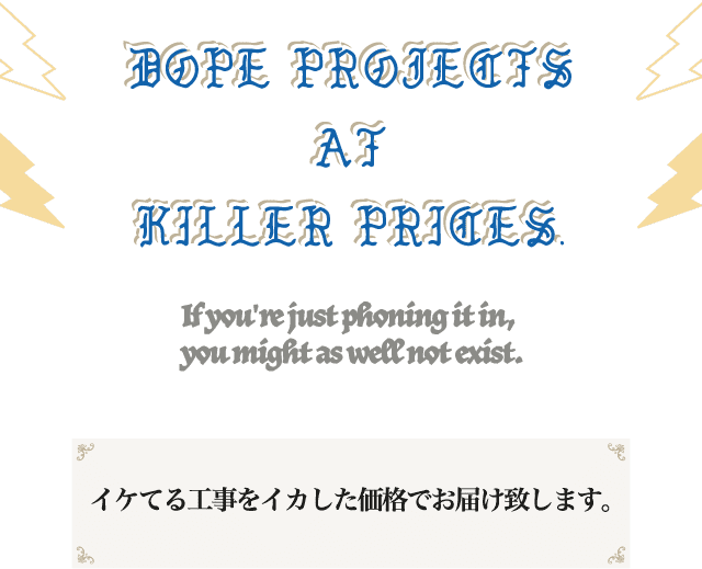 DOPE PROJECTS AT KILLER PRICES If you're just phoning it in, you might as well not exist. イケてる工事をイカした価格でお届け致します。